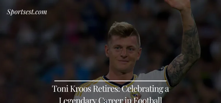 Toni Kroos Retires Reflecting on a Legendary Career in Football